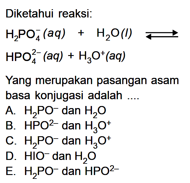 Diketahui reaksi;H2 PO4^-(a q)+H2 O(l) <=>HPO4^2-(a q)+H3 O^+(a q)Yang merupakan pasangan asam basa konjugasi adalah ....A.  H2PO^- dan  H2O B.  HPO^2-  dan  H3O^+ C.  H2PO^- dan  H3O^+ D.  HIO^- dan  H2O E.  H2PO^- dan  HPO^2- 