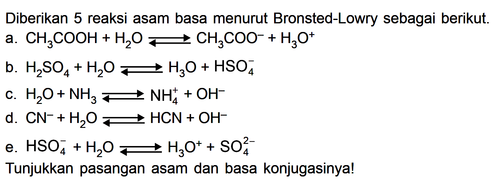 Diberikan 5 reaksi asam basa menurut Bronsted-Lowry sebagai berikut.
a.  CH3COOH+H2O <=> CH3COO^(-)+H3O^+ 
b.  H2SO4+H2O <=> H3O+HSO4^(-) 
c.  H2O+NH3 <=> NH4^(+)+OH^(-) 
d.  CN^(-)+H2O <=> HCN+OH^(-) 
e.  HSO4^(-)+H2O <=> H3O^(+)+SO4^2- 
Tunjukkan pasangan asam dan basa konjugasinya!