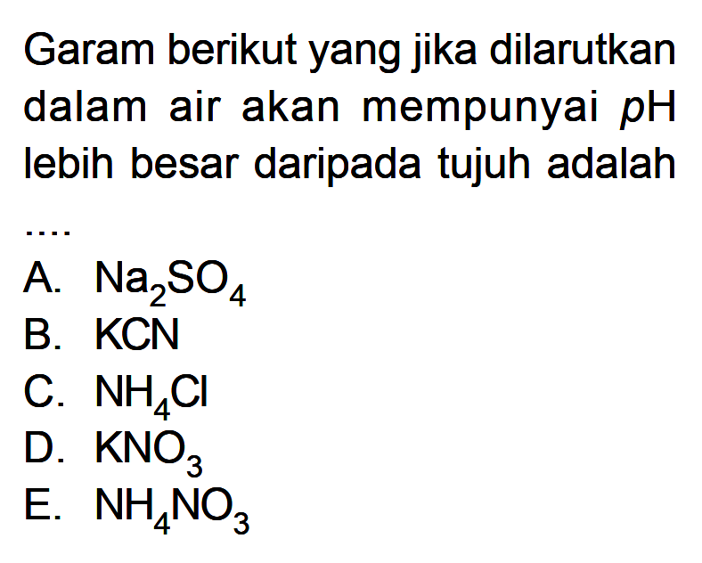 Garam berikut yang jika dilarutkan dalam air akan mempunyai  pH  lebih besar daripada tujuh adalahA.  Na2SO4 B. KCN C.  NH4Cl D.  KNO3 E.  NH4NO3 