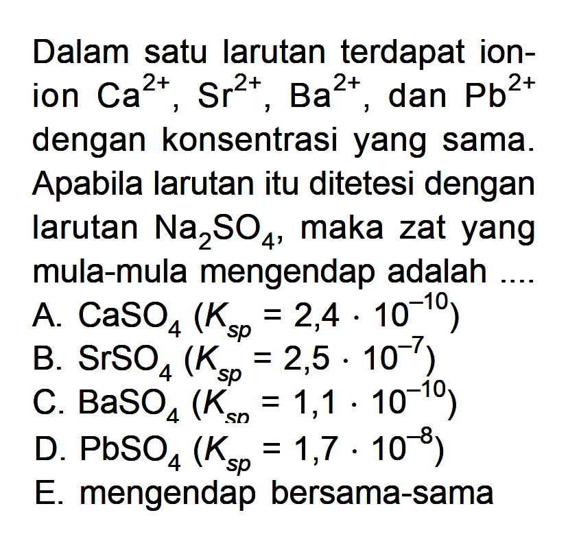 Dalam satu larutan terdapat ionion  Ca^2+, Sr^2+, Ba^2+ , dan  Pb^2+  dengan konsentrasi yang sama. Apabila larutan itu ditetesi dengan larutan  Na2 SO4 , maka zat yang mula-mula mengendap adalahA.  CaSO4(Ks p=2,4 . 10^-10) B.  SrSO4^4(Ks p^s p=2,5 . 10^-7) C.  BaSO4(Ks n=1,1 . 10^-10) D.  PbSO4(Ks p=1,7 . 10^-8) E. mengendap bersama-sama
