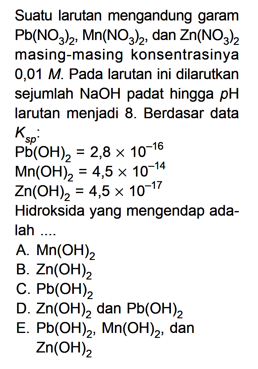 Suatu larutan mengandung garam Pb(NO3)2, Mn(NO3)2, dan Zn(NO3)2 masing-masing konsentrasinya 0,01 M . Pada larutan ini dilarutkan sejumlah NaOH padat hingga pH larutan menjadi 8. Berdasar data Ks p : Pb(OH)2=2,8 x 10^-16 Mn(OH)2=4,5 x 10^-14 Zn(OH)2=4,5 x 10^-17 Hidroksida yang mengendap adalah ....