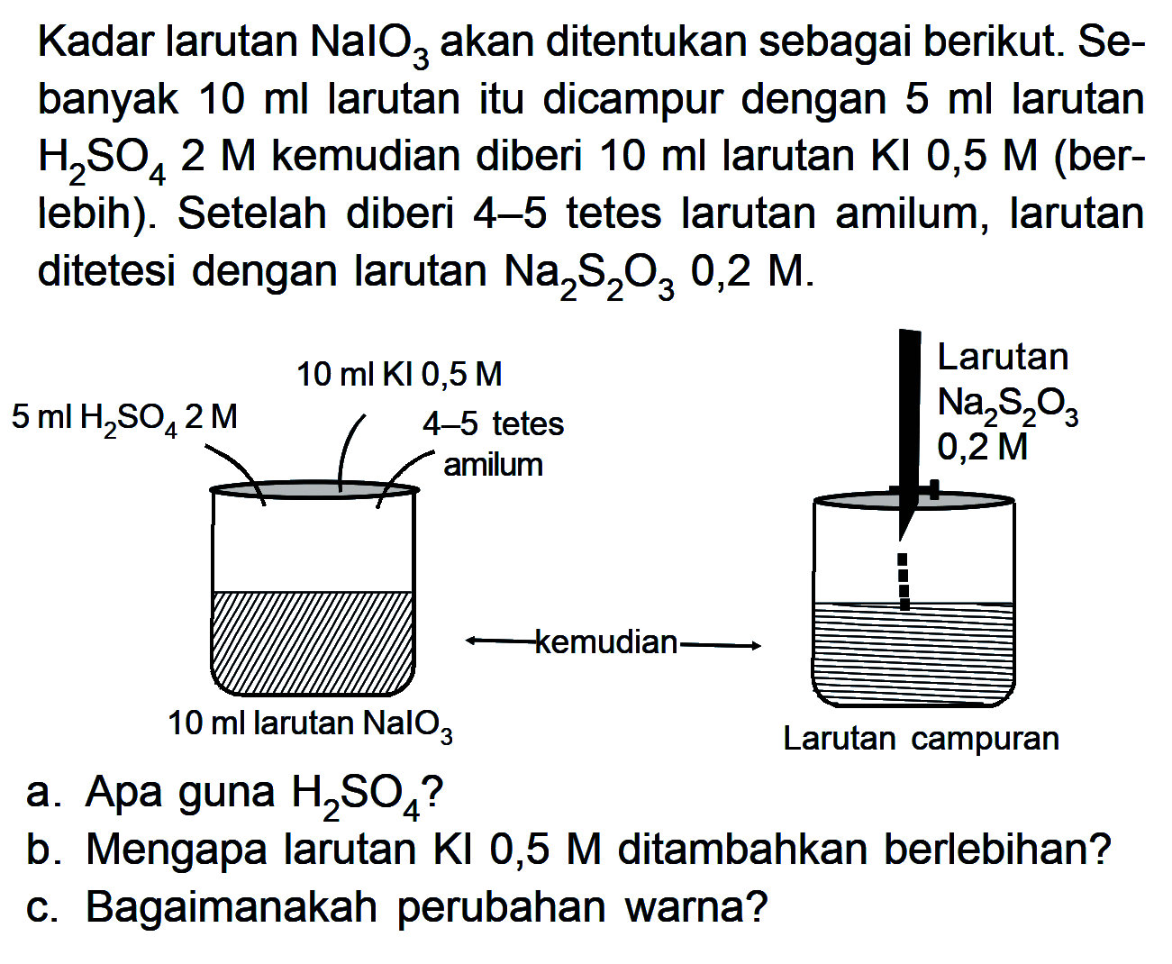 Kadar larutan NalO3 akan ditentukan sebagai berikut Se- banyak 10 ml larutan itu dicampur dengan 5 ml larutan H2SO4 2 M kemudian diberi 10 ml larutan Kl 0,5 M (ber- Iebih): Setelah diberi 4-5 tetes larutan amilum, larutan ditetesi dengan larutan Na2S2O3 0,2 M. Larutan 10 ml KI 0,5 M 5 ml H2SO42 M 4-5 tetes Na2S2O3 0,2 M a. Apa guna H2SO4? b. Mengapa larutan KI 0,5 M ditambahkan berlebihan? C. Bagaimanakah perubahan warna?