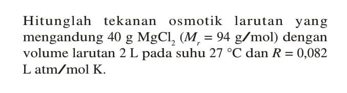 Hitunglah tekanan osmotik larutan yang mengandung 40 g MgCl2 (Mr = 94 g/mol) dengan volume larutan 2 L pada suhu 27 C dan R = 0,082 L atm/mol K.