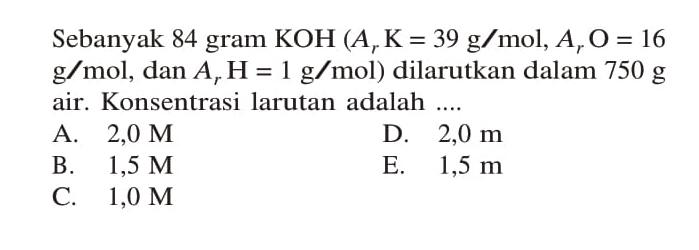 Sebanyak 84 gram KOH (Ar K= 39 g/mol, Ar O = 16 g/mol, dan Ar H = 1 g/mol) dilarutkan dalam 750 g air. Konsentrasi larutan adalah ...