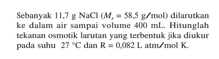 Sebanyak 11,7 g NaCl (Mr = 58,5 g/mol) dilarutkan ke dalam air sampai volume 400 mL. Hitunglah tekanan osmotik larutan yang terbentuk jika diukur pada suhu 27 C dan R = 0,082 L atm / mol K.