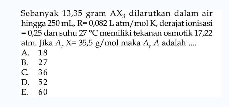 Sebanyak 13,35 gram AX3 dilarutkan dalam air hingga 250 mL, R = 0,082 L atm/mol K, derajat ionisasi 0,25 dan suhu 27 C memiliki tekanan osmotik 17,22 atm. Jika Ar X = 35,5 g/mol maka Ar A adalah ...