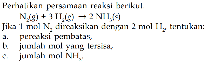 Perhatikan persamaan reaksi berikut.N2(g)+3H2(g) -> 2NH3(s)Jika  1 mol N2  direaksikan dengan  2 mol H2, tentukan:a. pereaksi pembatas,b. jumlah mol yang tersisa,c. jumlah mol  NH3