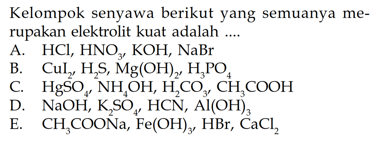 Kelompok senyawa berikut yang semuanya merupakan elektrolit kuat adalah ....
A.  HCl, HNO3, KOH, NaBr
B.  CuI2, H2S, Mg(OH)2, H3PO4 
C.  HgSO4, NH4OH, H2CO3, CH3COOH 
D.  NaOH, K2SO4, HCN, Al(OH)3 
E.  CH3COONa, Fe(OH)3, HBr, CaCl2
