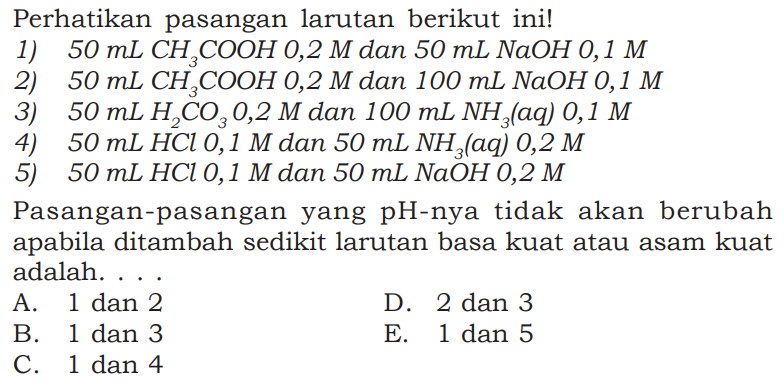 Perhatikan pasangan larutan berikut ini!
1)  50 mL CH3COOH 0,2 M  dan  50 mL NaOH 0,1 M 
2)  50 mL CH3COOH 0,2 M  dan  100 mL NaOH 0,1 M 
3)  50 mL H2CO3 0,2 M  dan  100 mL NH3(aq) 0,1 M 
4)  50 mL HCl 0,1 M  dan  50 mL NH3(aq) 0,2 M 
5)  50 mL HCl 0,1 M  dan  50 mL NaOH 0,2 M 
Pasangan-pasangan yang pH-nya tidak akan berubah apabila ditambah sedikit larutan basa kuat atau asam kuat adalah ...
