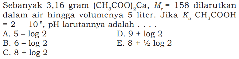 Sebanyak 3,16 gram  (CH3 COO)2 Ca, Mr=158  dilarutkan dalam air hingga volumenya 5 liter. Jika  Ka CH3 COOH   =2  10^-5, pH  larutannya adalah  . A.  5-log 2 D.  9+log 2 B.  6-log 2 E.  8+1 / 2 log 2 C.  8+log 2 