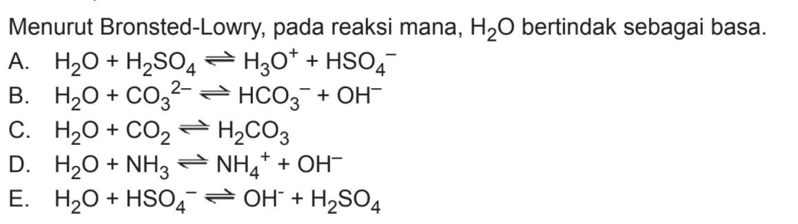 Menurut Bronsted-Lowry, pada reaksi mana, H2O bertindak sebagai basa.A. H2O+H2SO4 <=> H3O^+ + HSO4^- B. H2O+CO3^2- <=> HCO3^- + OH^- C. H2O+CO2 <=> H2CO3 D. H2O+NH3 <=> NH4^+ + OH^- E. H2O+HSO4^- <=> OH^- + H2SO4 