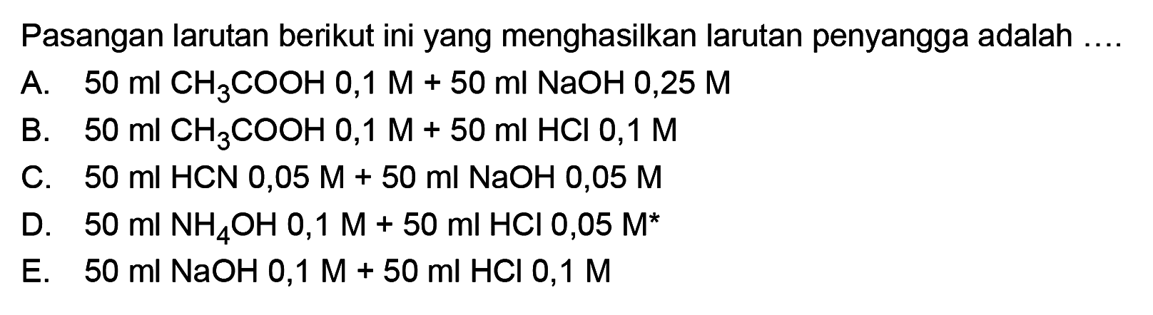 Pasangan larutan berikut ini yang menghasilkan larutan penyangga adalah .... A. 50 ml CH3COOH 0,1 M+50 ml NaOH 0,25 M B. 50 ml CH3COOH 0,1 M+50 ml HCl 0,1 M C. 50 ml HCN 0,05 M+50 ml NaOH 0,05 M D. 50 ml NH4OH 0,1 M+50 ml HCl 0,05 M E. 50 ml NaOH 0,1 M+50 ml HCl 0,1 M