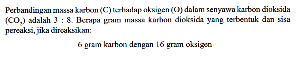 Perbandingan massa karbon (C) terhadap oksigen (O) dalam senyawa karbon dioksida (O2) adalah 3:8. Berapa gram massa karbon dioksida yang terbentuk dan sisa pereaksi, jika direaksikan: 6 gram karbon dengan 16 gram oksigen