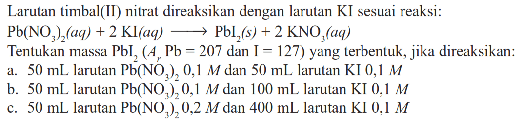 Larutan timbal(II) nitrat direaksikan dengan larutan KI sesuai reaksi: Pb(NO3)2(aq)+2 KI(aq) -> PbI2(s)+2 KNO3(aq) Tentukan massa  PbI2(Ar Pb=207 dan I=127)  yang terbentuk, jika direaksikan:a.  50 mL  larutan  Pb(NO3)2 0,1 M  dan  50 mL  larutan KI  0,1 M b.  50 mL  larutan  Pb(NO3)2 0,1 M  dan  100 mL  larutan KI  0,1 M c.  50 mL  larutan  Pb(NO3)2 0,2 M  dan  400 mL  larutan KI  0,1 M 