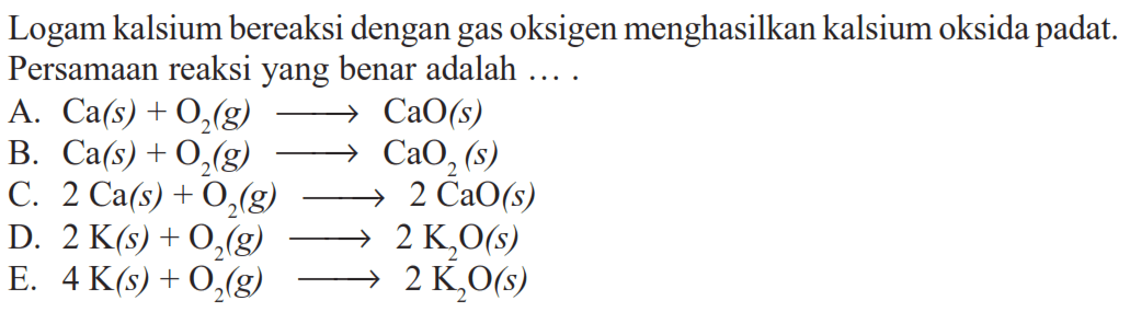 Logam kalsium bereaksi dengan gas oksigen menghasilkan kalsium oksida padat. Persamaan reaksi yang benar adalah ....A. Ca(s)+O2(g) -> CaO(s) B. Ca(s)+O2(g) -> CaO2(s) C. 2 Ca(s)+O2(g) -> 2 CaO(s) D. 2 K(s)+O2(g) -> 2 K2 O(s) E. 4 K(s)+O2(g) -> 2 K2 O(s) 