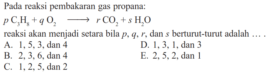 Pada reaksi pembakaran gas propana: pC3H8+qO2->rCO2+sH2O reaksi akan menjadi setara bila p, q, r, dan s berturut-turut adalah ....A. 1,5,3, dan 4 B. 2,3,6, dan 4 C. 1,2,5, dan 2 D. 1,3,1, dan 3 E. 2,5,2, dan 1 