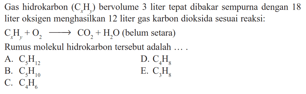 Gas hidrokarbon (CxHy) bervolume 3 liter tepat dibakar sempurna dengan 18 liter oksigen menghasilkan 12 liter gas karbon dioksida sesuai reaksi: 
CxHy+O2 -> CO2 + H2O (belum setara) Rumus molekul hidrokarbon tersebut adalah A. C5H12 D. C4H8 B. C5H10 E. C4H6 C. C3H8 