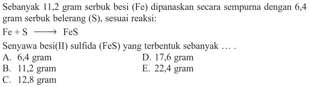 Sebanyak 11,2 gram serbuk besi (Fe) dipanaskan secara sempurna dengan 6,4 gram serbuk belerang (S), sesuai reaksi:Fe+S -> FeSSenyawa besi(II) sulfida (FeS) yang terbentuk sebanyak ....