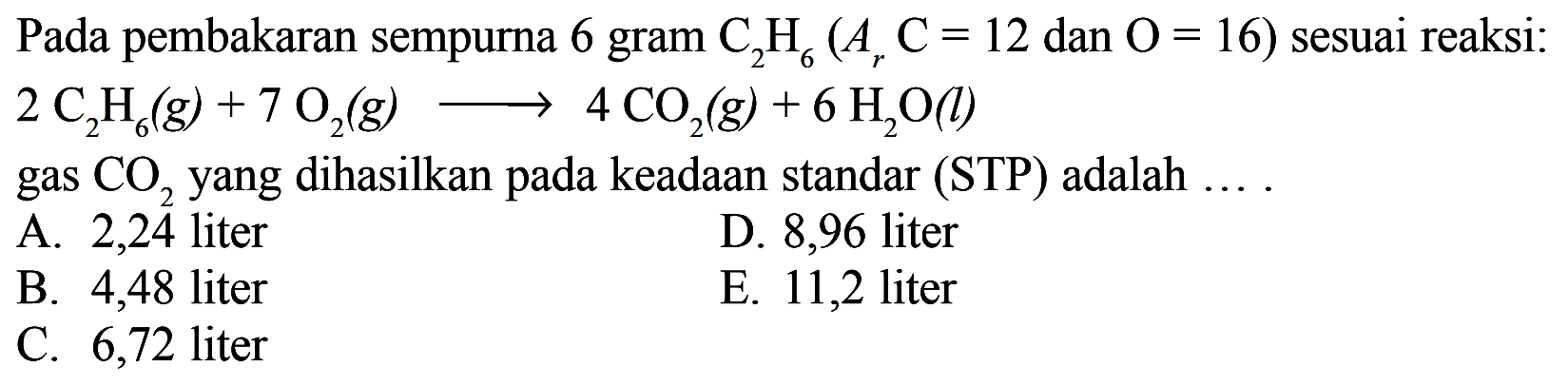 Pada pembakaran sempurna 6 gram C2H6 (Ar C=12 dan O=16) sesuai reaksi: 2 C2H6 (g)+7 O2 (g) -> 4 CO2 (g)+6 H2O (l) gas CO2 yang dihasilkan pada keadaan standar (STP) adalah ... A. 2,24 liter B. 4,48 liter C. 6,72 liter D. 8,96 liter E. 11,2 liter