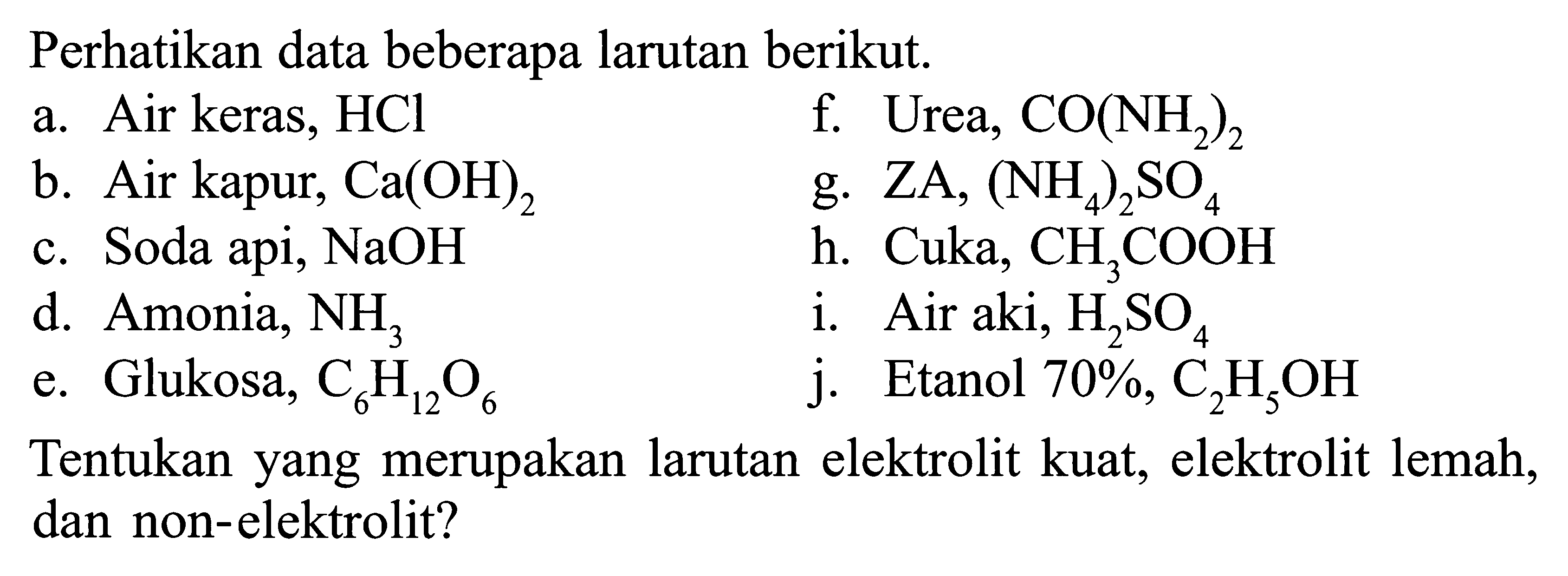 Perhatikan data beberapa larutan berikut.a. Air keras, HClf. Urea,  CO(NH/2)2 b. Air kapur,  Ca(OH)2 g.  ZA,(NH/4)2 SO/4 c. Soda api,  NaOH h.  Cuka, CH/3 COOH d. Amonia,  NH/3 i. Air aki,  H/2 SO/4 e. Glukosa,  C/6 H/12 O/6 j. Etanol 70%,  C/2 H/5 OH Tentukan yang merupakan larutan elektrolit kuat, elektrolit lemah, dan non-elektrolit?
