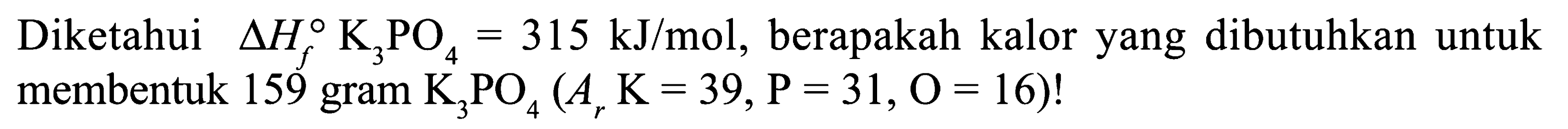 Diketahui delta Hf K3PO4 = 315 kJ/mol, berapakah kalor yang dibutuhkan untuk membentuk 159 gram K3PO4 (Ar K = 39, P = 31, O = 16)!