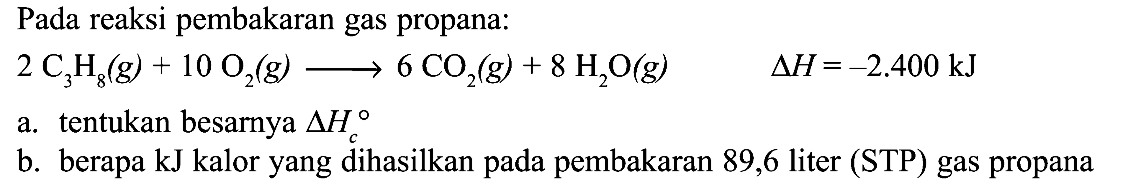 Pada reaksi pembakaran gas propana: 2 C3H8 (g) + 10 O2 (g) -> 6 CO2 (g) + 8 H2O (g) delta H = -2.400 kJ a. tentukan besarnya delta Hc b. berapa kJ kalor yang dihasilkan pada pembakaran 89,6 liter (STP) gas propana