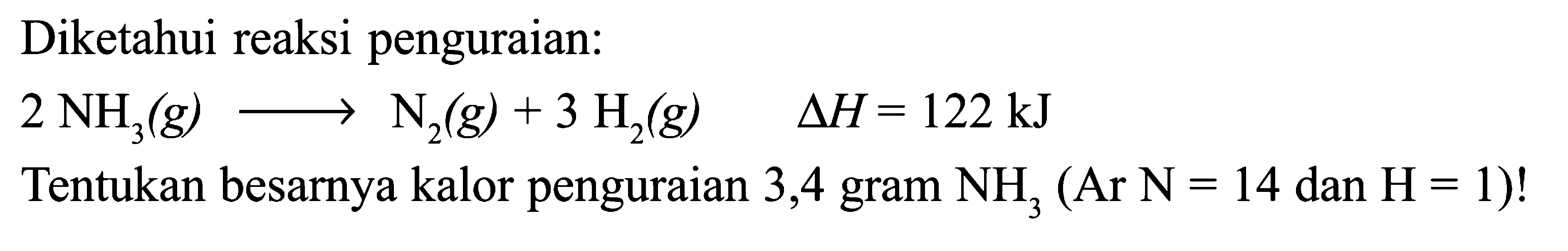 Diketahui reaksi penguraian: 2 NH3 (g) -> N2 (g) + 3 H2 (g) delta H = 122 kJ Tentukan besarnya kalor penguraian 3,4 gram NH3 (Ar N = 14 dan H = 1)!