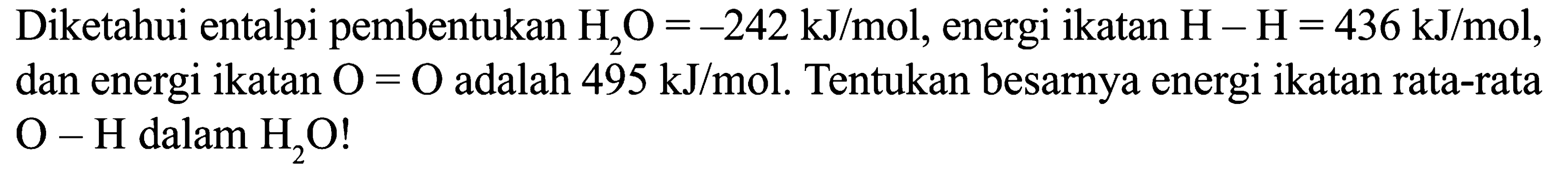 Diketahui entalpi pembentukan H2O = -242 kJ/mol, energi ikatan H - H = 436 kJ/mol, dan energi ikatan O = O adalah 495 kJ/mol. Tentukan besarnya energi ikatan rata-rata O - H dalam H2O!