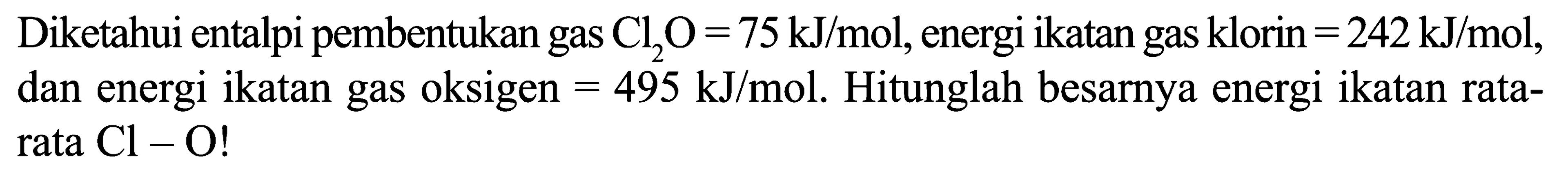 Diketahui entalpi pembentukan gas Cl2O = 75 kJ/mol, energi ikatan gas klorin = 242 kJ/mol, dan energi ikatan gas oksigen = 495 kJ/mol. Hitunglah besarnya energi ikatan rata-rata Cl - O!