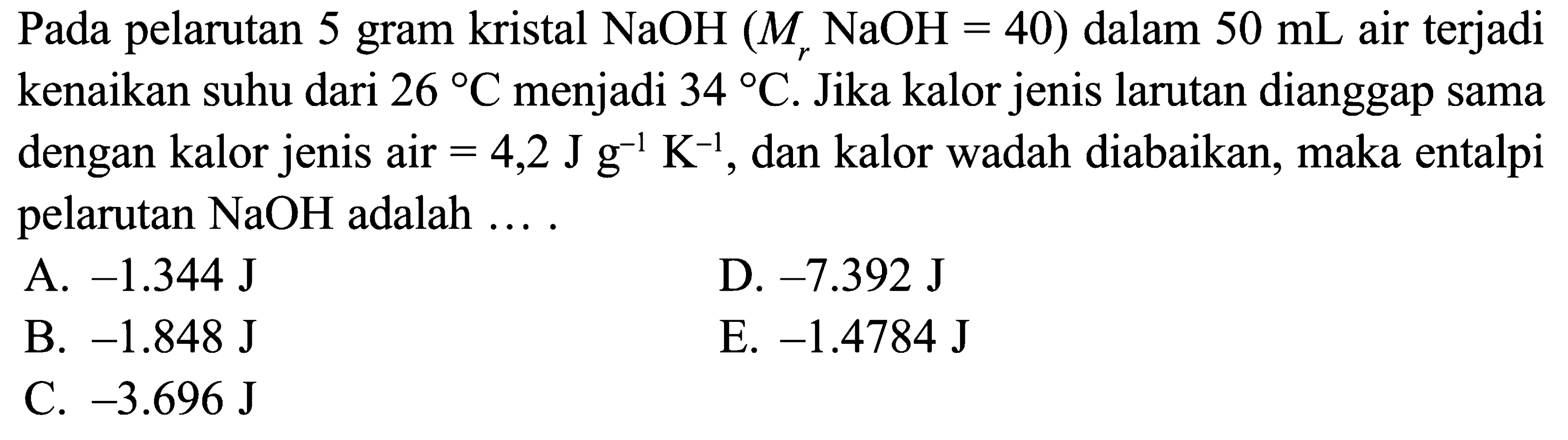 Pada pelarutan 5 gram kristal NaOH (Mr NaOH = 40) dalam 50 mL air terjadi kenaikan suhu dari 26 C menjadi 34 C. Jika kalor jenis larutan dianggap sama dengan kalor jenis air 4,2 J g^(-1) K^(-1), dan kalor wadah diabaikan, maka entalpi pelarutan NaOH adalah ....