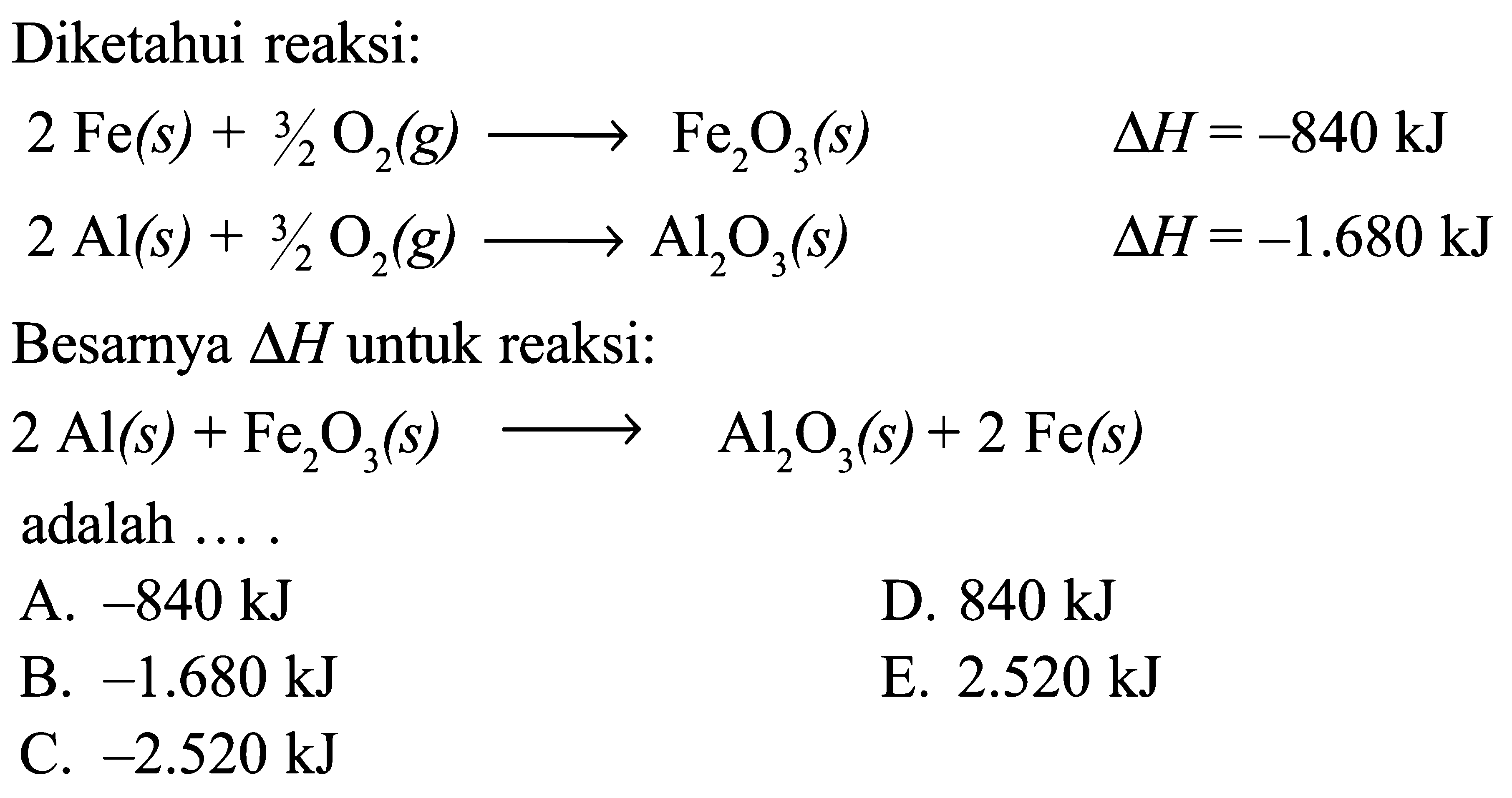 Diketahui reaksi: 2 Fe(s) + 3/2 O2(g) -> Fe2O3(s) delta H = -840 kJ 2 Al(s) + 3/2 -> Al2O3(s) delta H = -1.680 kJ Besarnya delta H untuk reaksi: 2 Al(s) + Fe2O3(s) -> Al2O3(s) + 2 Fe(s) adalah ...