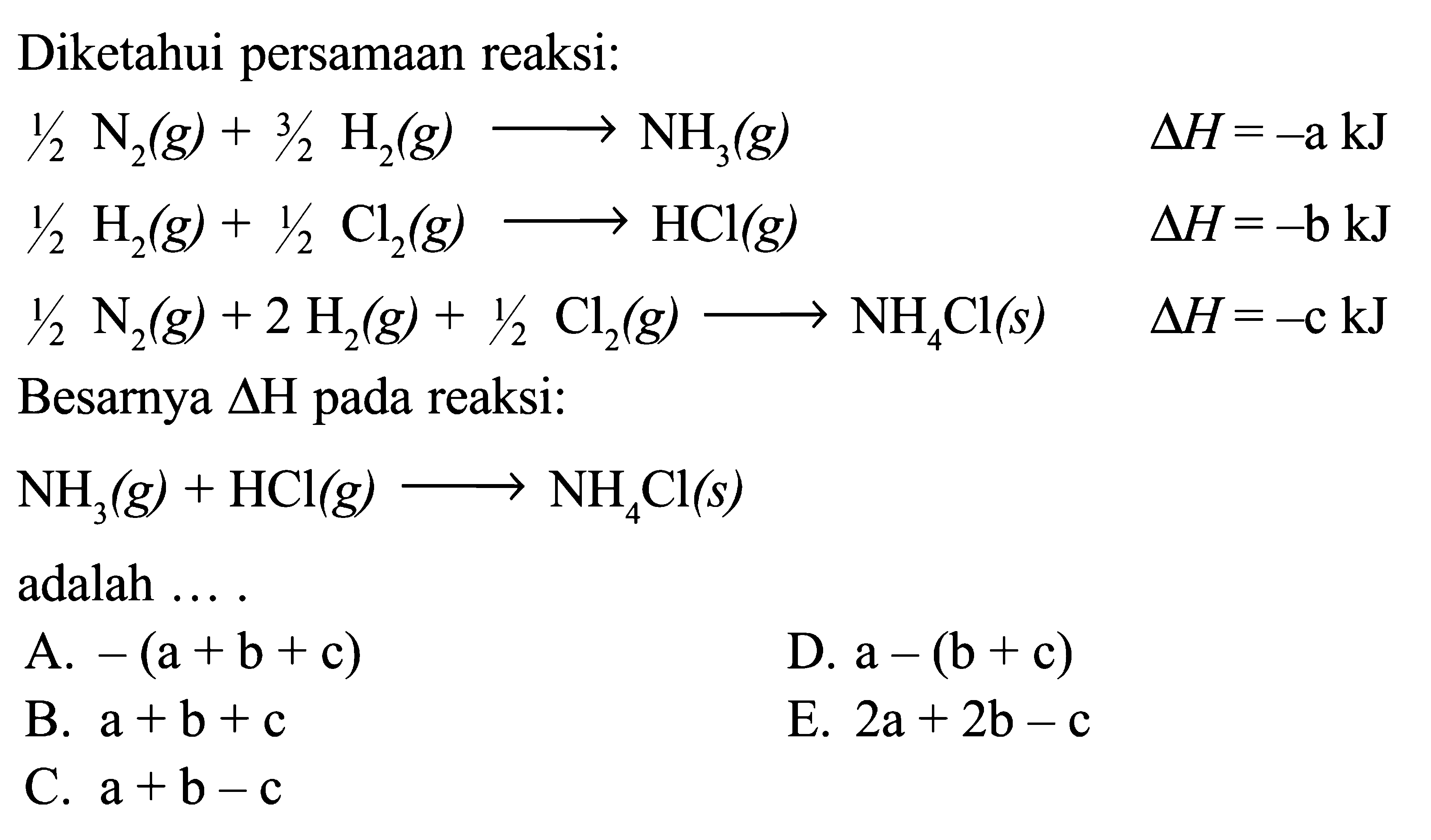 Diketahui persamaan reaksi: 1/2 N2 (g) + 3/2 H2 (g) -> NH3 (g) delta H = -a kJ 1/2 H2 (g) + 1/2 Cl2 (g) -> HCl (g) delta H = -b kJ 1/2 N2 (g) + 2 H2 (g) + 1/2 Cl2 (g) -> NH4Cl (s) delta H = -c kJ Besarya delta H pada reaksi: NH3 (g) + HCl (g) -> NH4Cl (s) adalah ....