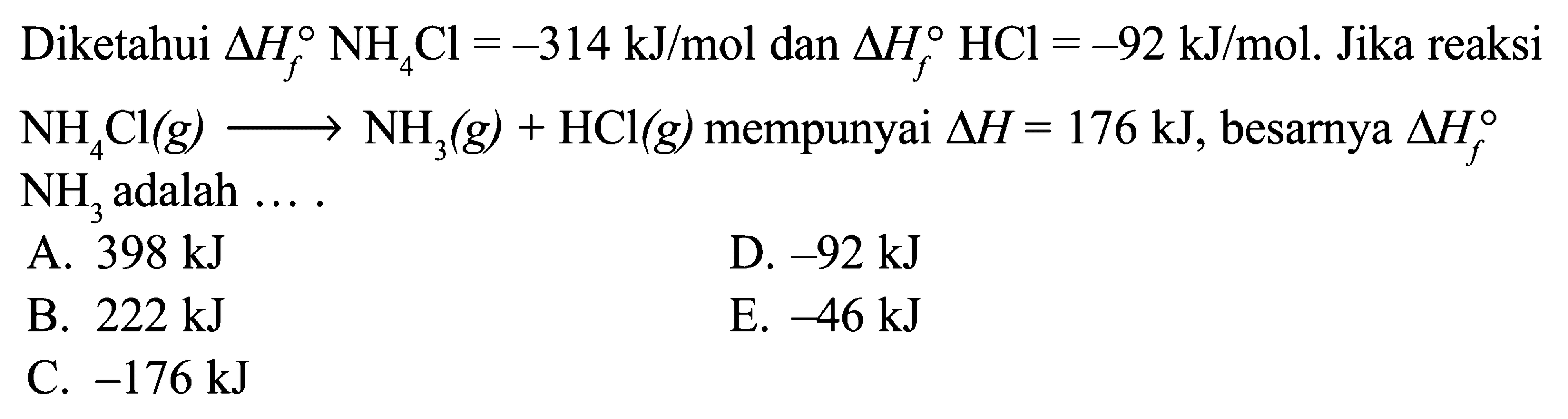 Diketahui delta Hf NH4Cl=-314 kJ/mol dan delta Hf HCl=-92 kJ/mol. Jika reaksi NH4Cl(g) -> NH3(g) + HCl(g) mempunyai delta H=176 kJ, besarnya  delta Hf NH3 adalah .... 
