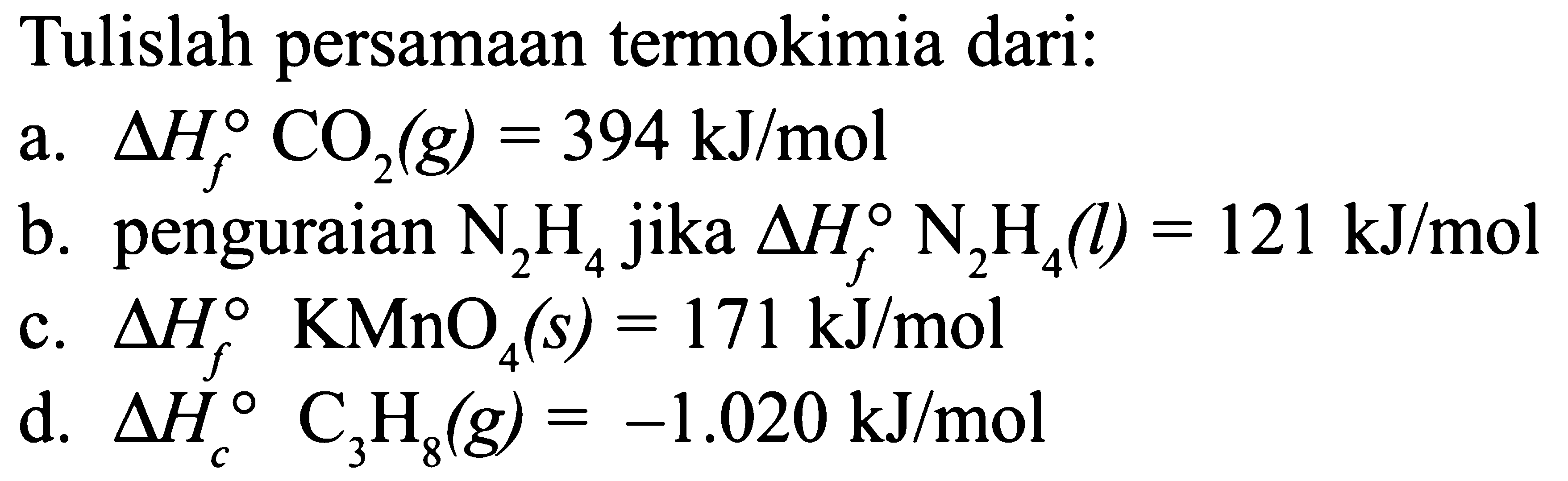 Tulislah persamaan termokimia dari: a. delta Hf C02 (g) = 394 kJ/mol b. penguraian N2H4 jika delta Hf N2H4 (l) = 121 kJ/mol c. delta Hf KMnO4 (s) = 171 kJ/mol d. delta Hc C3H8 (g) = -1.020 kJ/mol