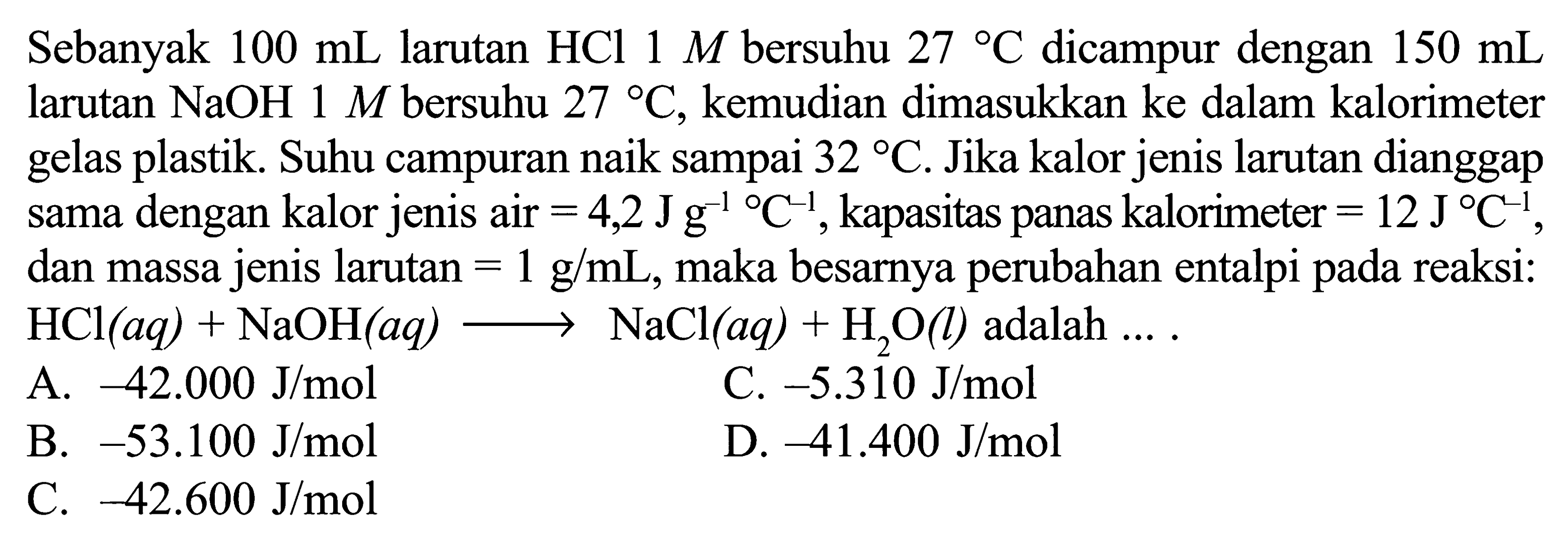 Sebanyak 100 mL larutan HCl 1 M bersuhu 27 C dicampur dengan 150 mL larutan NaOH 1 M bersuhu 27 C, kemudian dimasukkan ke dalam kalorimeter gelas plastik. Suhu campuran naik sampai 32 C. Jika kalor jenis larutan dianggap sama dengan kalor jenis air =4,2 Jg^-1/ C^-1, kapasitas panas kalorimeter =12 J/ C^-1, dan massa jenis larutan =1 g/mL, maka besarnya perubahan entalpi pada reaksi: HCl(aq)+NaOH(aq) -> NaCl(aq)+H2O(l) adalah.... 