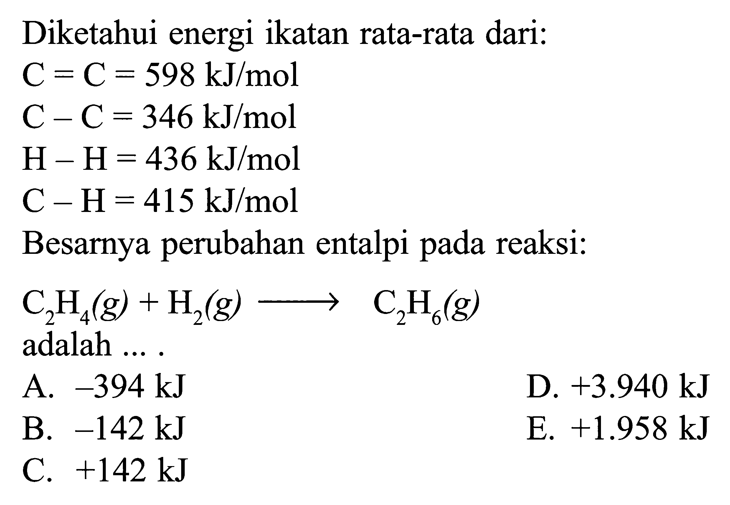 Diketahui energi ikatan rata-rata dari: C = C = 598 kJ/mol C - C = 346 kJ/mol H - H = 436 kJ/mol C - H = 415 kJ/mol Besarnya perubahan entalpi pada reaksi: C2H4(g) + H2(g) -> C2H6(g) adalah ....