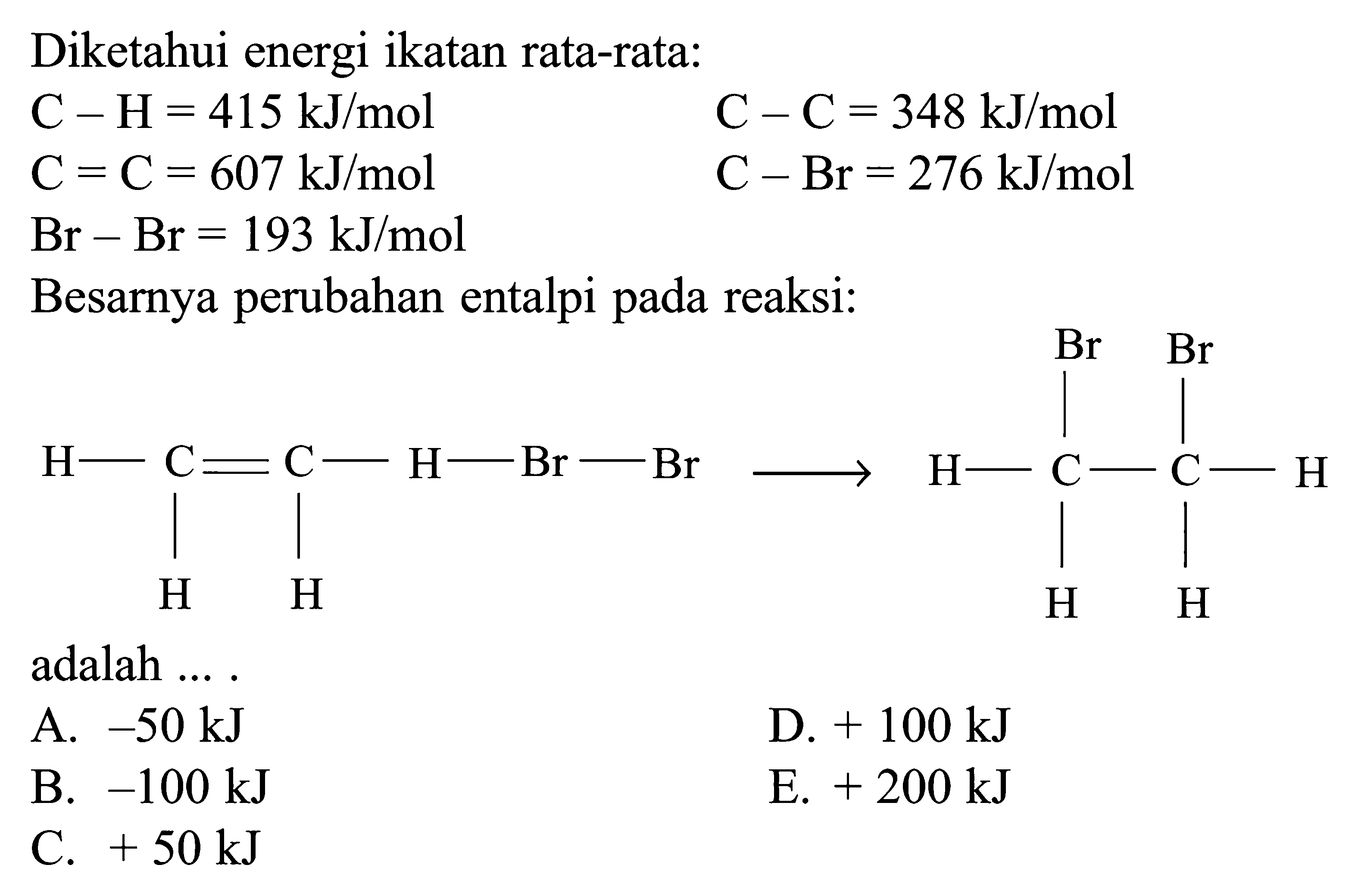 Diketahui energi ikatan rata-rata: C - H = 415 kJ/mol C = C = 348 kJ/mol C = C = 607 kJ/mol C - Br = 276 kJ/mol Br - Br = 193 kJ/mol Besarnya perubahan entalpi pada reaksi: H - C = C - H - Br - Br H H -> Br Br H - C - C - H H H adalah ....