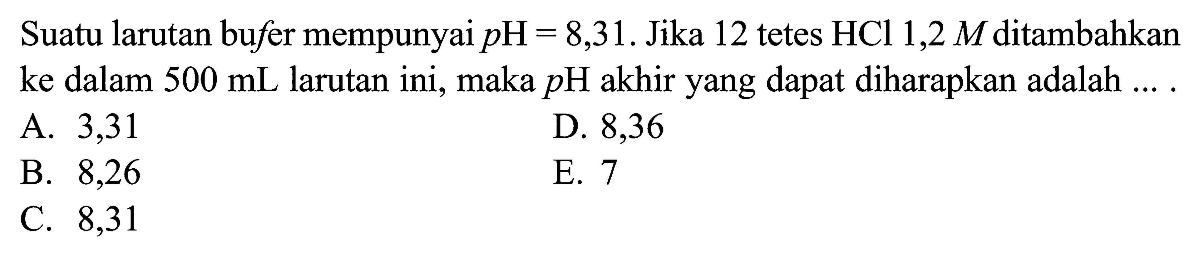 Suatu larutan bufer mempunyai  pH=8,31 . Jika 12 tetes HCl 1,2  M  ditambahkan ke dalam  500 mL  larutan ini, maka  pH  akhir yang dapat diharapkan adalah ...