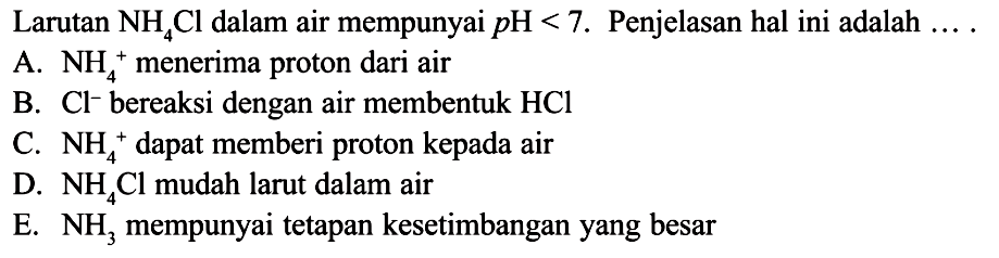 Larutan NH4Cl dalam air mempunyai pH<7. Penjelasan hal ini adalah  ... . A. NH4^+ menerima proton dari air
B. Cl^- bereaksi dengan air membentuk HCl 
C. NH4^+ dapat memberi proton kepada air
D. NH4Cl  mudah larut dalam air
E. NH3 mempunyai tetapan kesetimbangan yang besar