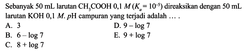 Sebanyak  50 mL  larutan  CH3COOH 0,1 M (Ka=10^(-5))  direaksikan dengan  50 mL  larutan KOH 0,1 M. pH campuran yang terjadi adalah  ..... 
