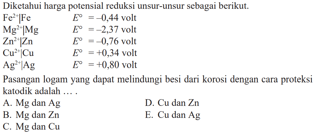 Diketahui harga potensial reduksi unsur-unsur sebagai berikut. Fe^(2+)|Fe E^o = -0,44 volt Mg^(2+)|Mg E^o = -2,37 volt Zn^(2+)|Zn E^o = -0,76 volt Cu^(2+)|Cu E^o = +0,34 volt Ag^(2+)|Ag E^o = +0,80 volt Pasangan logam yang dapat melindungi besi dari korosi dengan cara proteksi katodik adalah ....