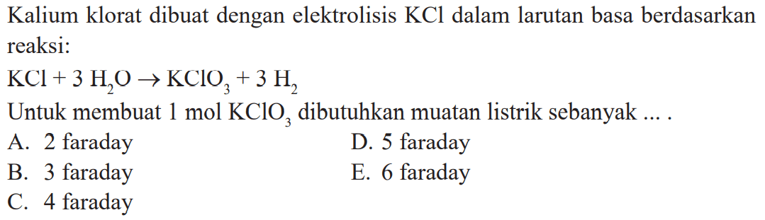 Kalium klorat dibuat dengan elektrolisis KCl dalam larutan bada berdasarkan reaksi: KCl + 3 H2O -> KClO3 + 3 H2 Untuk membuat 1 mol KClO3 dibutuhkan muatan listrik sebanyak ....