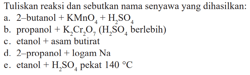 Tuliskan reaksi dan sebutkan nama senyawa yang dihasilkan:
a. 2-butanol+KMnO4+H2SO4 
b. propanol+K2Cr2O7 (H2SO4 berlebih) 
c. etanol+asam butirat
d. 2-propanol+logam Na 
e. etanol+H2SO4 pekat 140 C 