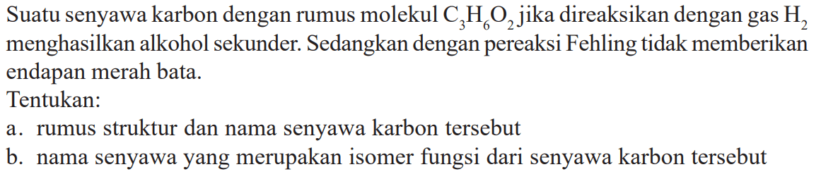 Suatu senyawa karbon dengan rumus molekul  C_(3) H_(6) O_(2)  jika direaksikan dengan gas  H_(2)  menghasilkan alkohol sekunder. Sedangkan dengan pereaksi Fehling tidak memberikan endapan merah bata.
Tentukan:
a. rumus struktur dan nama senyawa karbon tersebut
b. nama senyawa yang merupakan isomer fungsi dari senyawa karbon tersebut