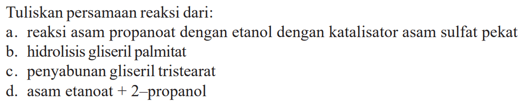 Tuliskan persamaan reaksi dari:
a. reaksi asam propanoat dengan etanol dengan katalisator asam sulfat pekat
b. hidrolisis gliseril palmitat
c. penyabunan gliseril tristearat
d. asam etanoat  +2-  propanol