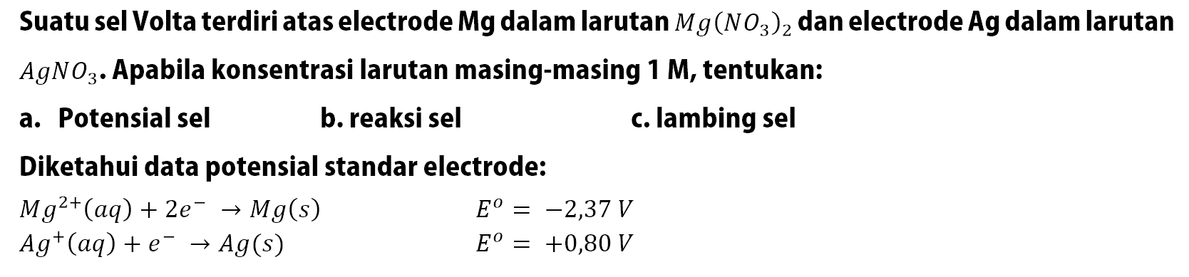 Suatu sel Volta terdiri atas electrode Mg dalam larutan Mg(NO3)2 dan electrode Ag dalam larutan AgNO3. Apabila konsentrasi larutan masing-masing 1 M, tentukan: a. Potensial sel b. reaksi sel C. lambing sel Diketahui data potensial standar electrode: Mg^(2+)(aq) + 2e^- -> Mg(s) E^o = -2,37 V Ag^+ (aq) + e^- -> Ag(s) E^o = +0,80 V