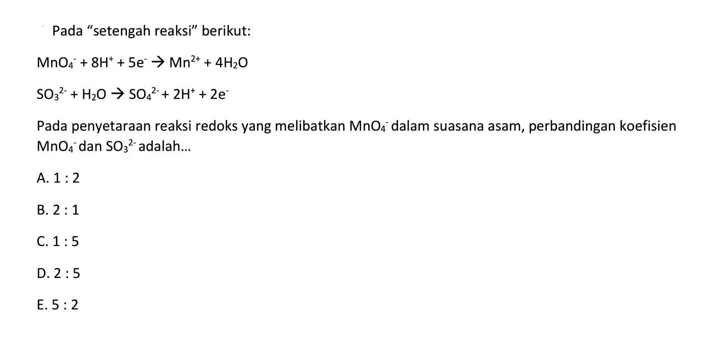 Pada 'setengah reaksi' berikut: MnO4^- + 8H^+ + 5e^- -> Mn^2++4 H2O SO3^2- + H2O -> SO4^2- + 2H^+ + 2e^-Pada penyetaraan reaksi redoks yang melibatkan  MnO4/ ^- dalam suasana asam, perbandingan koefisien  MnO4^- dan  SO3^2-  adalah...