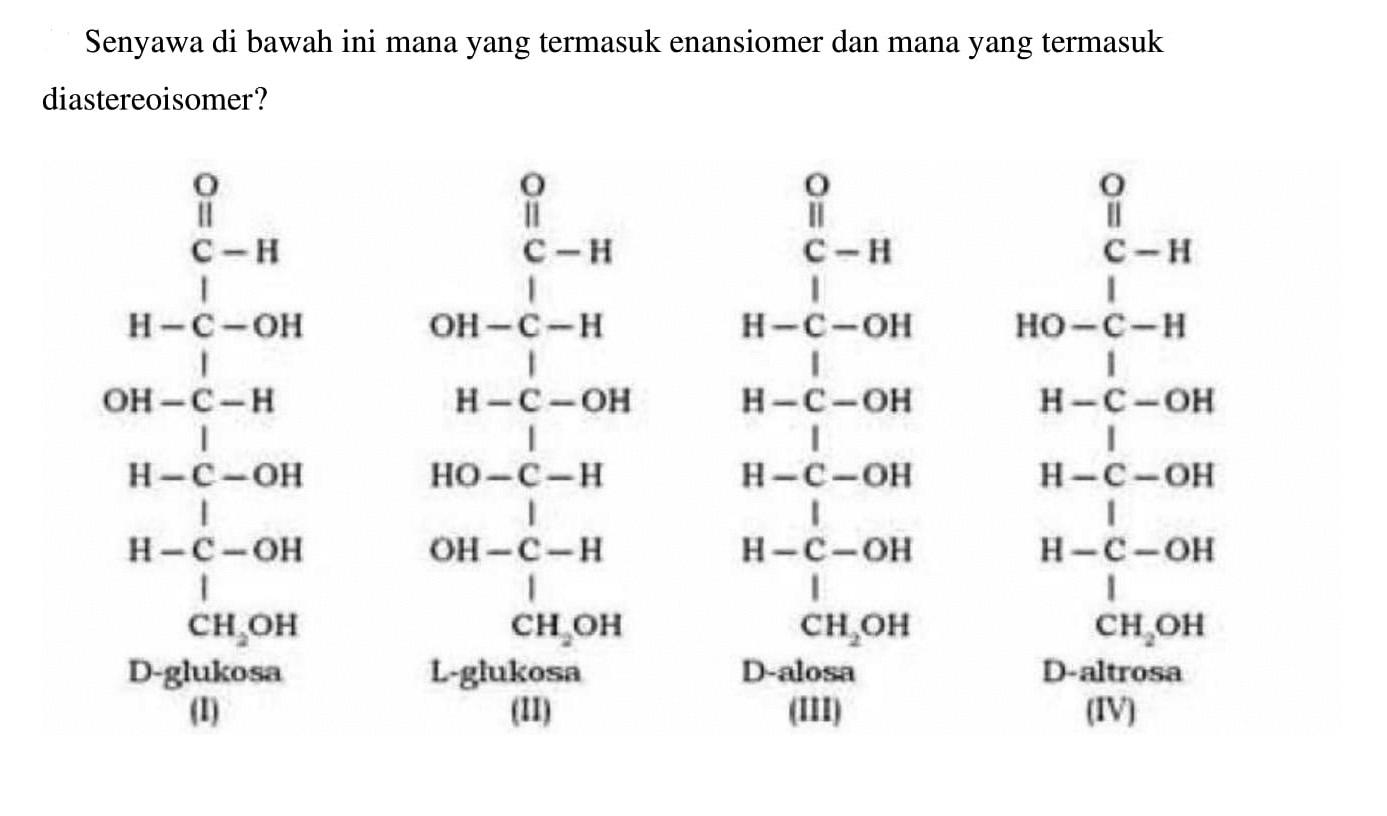 Senyawa di bawah ini mana yang termasuk enansiomer dan mana yang termasuk diastereoisomer? O C - H H - C - OH OH - C - H H - C - OH H - C - OH CH2OH D-glukosa (I) O C - H OH - C - H H - C - OH HO - C - H OH - C - H CH2OH L-glukosa (II) O C - H H - C - OH H - C - O H - C - O H - C - OH CH2OH D-alosa (III) O CH - H HO - C - H H - C - OH H - C - OH H - C - OH CH2OH D-altrosa (IV)