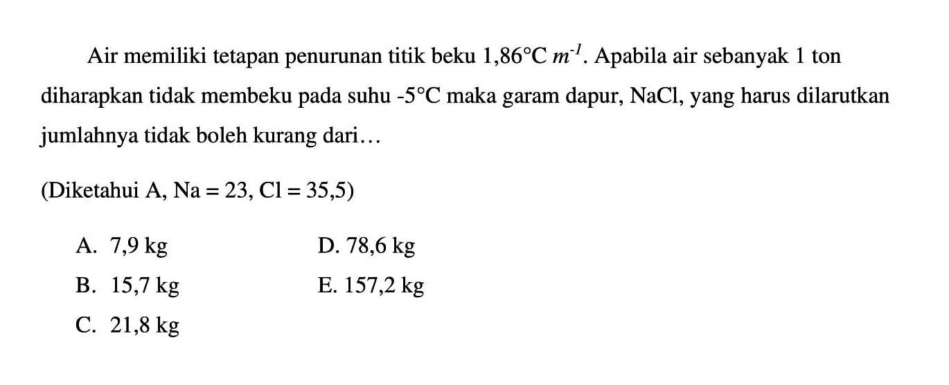 Air memiliki tetapan penurunan titik beku 1,86 C m^(-1). Apabila air sebanyak 1 ton diharapkan tidak membeku pada suhu -5 C maka garam dapur, NaCl, yang harus dilarutkan jumlahnya tidak boleh kurang dari... (Diketahui A, Na = 23, Cl = 35,5)