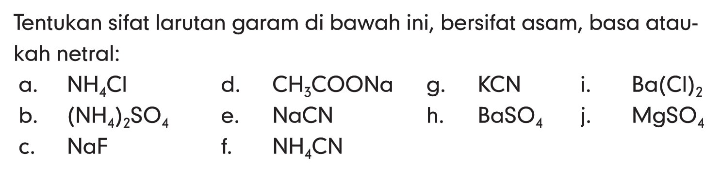 Tentukan sifat larutan garam di bawah ini, bersifat asam, basa ataukah netral:a. NH4Cl d. CH3COONa   g. KCN   i. Ba(Cl)2 b. (NH4)2SO4 e. NaCN h. BaSO4  j. MgSO4 c. NaF f. NH4CN 